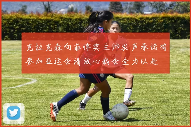 克拉克森向菲律宾主帅发声承诺将参加亚运会请放心我会全力以赴