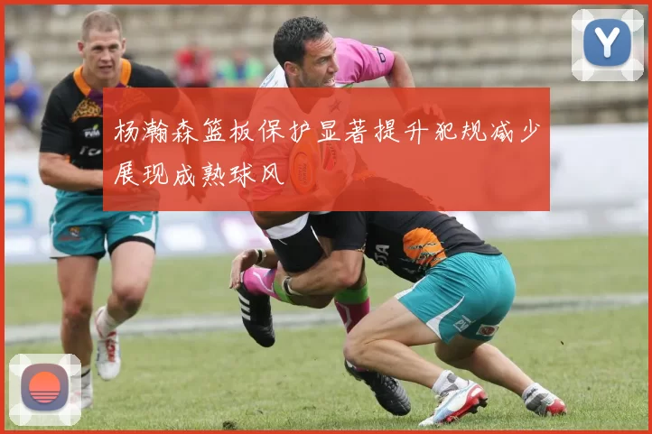 杨瀚森篮板保护显著提升犯规减少展现成熟球风
