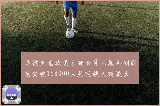 马德里竞技俱乐部会员人数再创新高突破158000人展现强大凝聚力