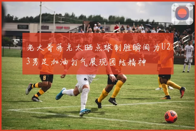 老大哥蒋光太晒点球制胜瞬间为U23男足加油打气展现团结精神