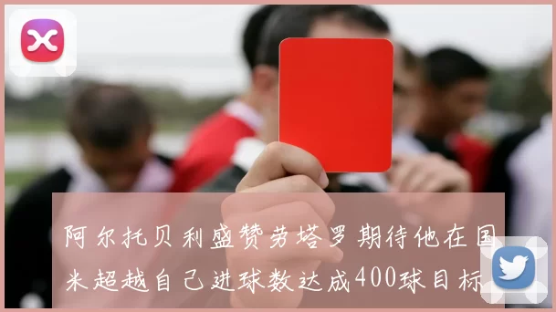 阿尔托贝利盛赞劳塔罗期待他在国米超越自己进球数达成400球目标