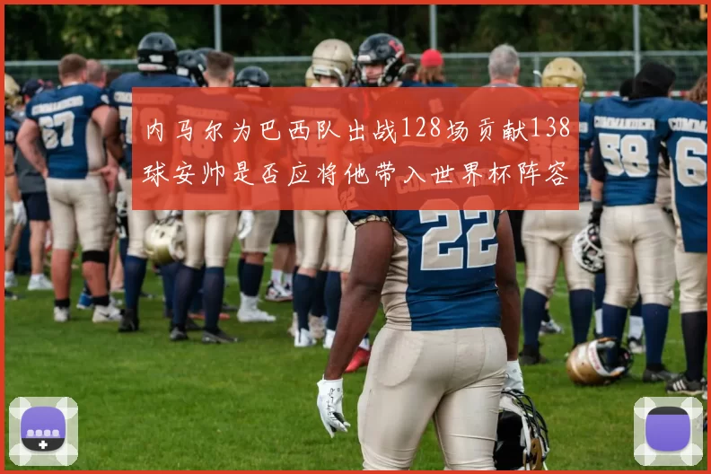 内马尔为巴西队出战128场贡献138球安帅是否应将他带入世界杯阵容