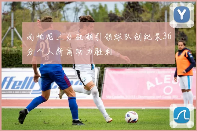 尚帕尼三分狂潮引领球队创纪录36分个人新高助力胜利