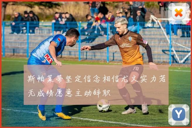 斯帕莱蒂坚定信念相信尤文实力若无成绩愿意主动辞职