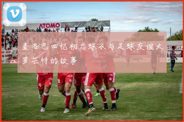 查洛巴回忆初恋球衣与足球友谊大罗芒特的故事