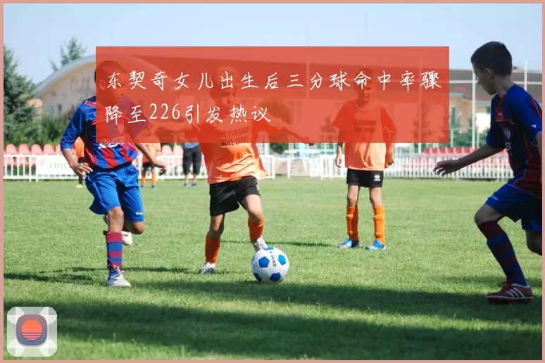 东契奇女儿出生后三分球命中率骤降至226引发热议