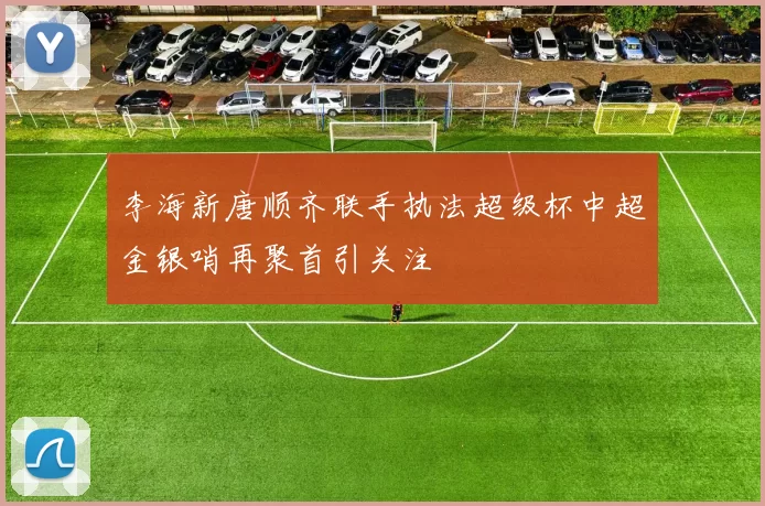 李海新唐顺齐联手执法超级杯中超金银哨再聚首引关注