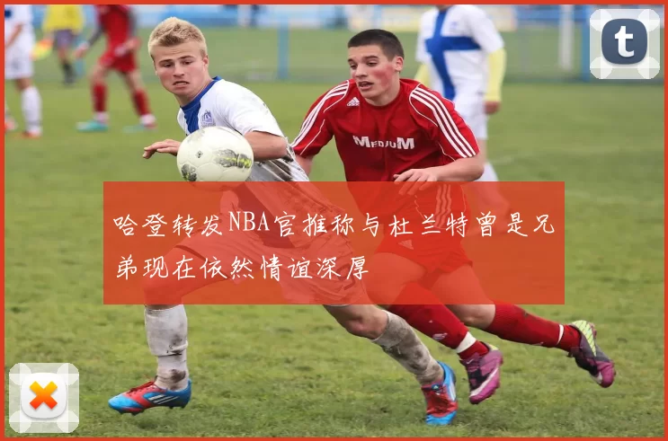 哈登转发NBA官推称与杜兰特曾是兄弟现在依然情谊深厚