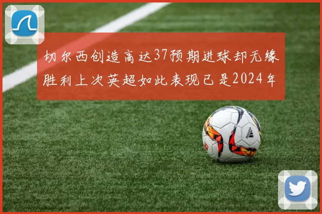 切尔西创造高达37预期进球却无缘胜利上次英超如此表现已是2024年3月