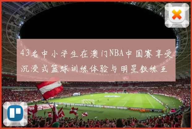 43名中小学生在澳门NBA中国赛享受沉浸式篮球训练体验与明星教练互动