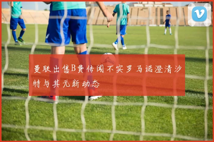 曼联出售B费传闻不实罗马诺澄清沙特与其无新动态