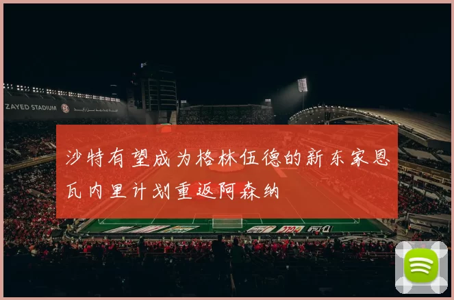 沙特有望成为格林伍德的新东家恩瓦内里计划重返阿森纳
